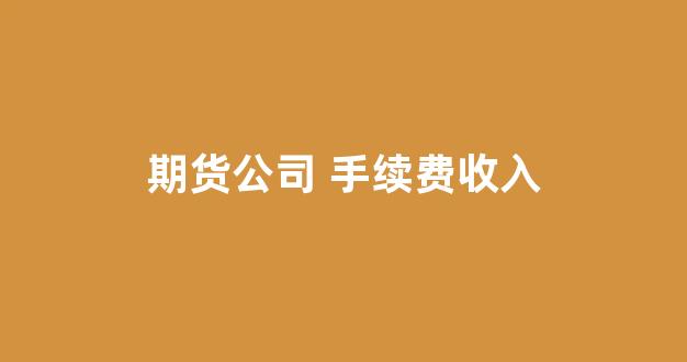 期货公司 手续费收入(期货公司手续费排名)_https://www.xzdzcjx.com_北交所_第1张